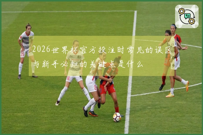 2026世界杯官方投注时常见的误区与新手必知的关键点是什么